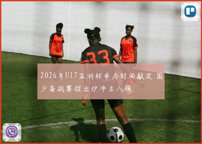 2026年U17亚洲杯举办时间敲定 国少备战赛程出炉冲击八强