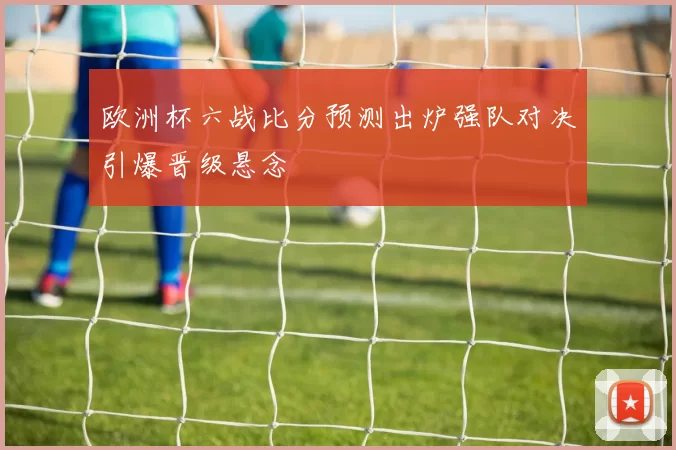 欧洲杯六战比分预测出炉强队对决引爆晋级悬念