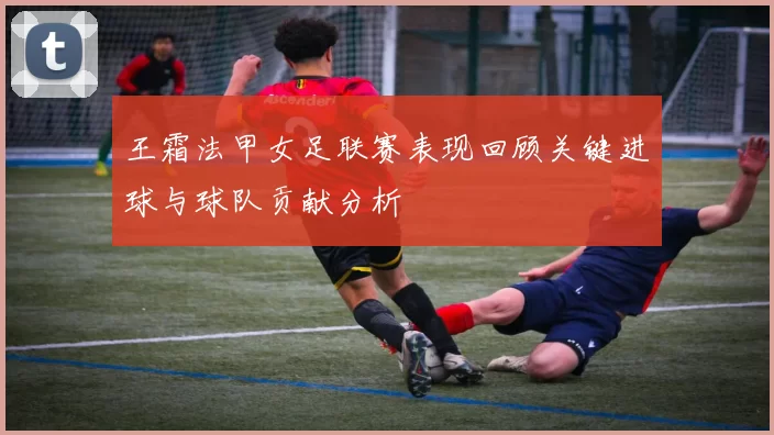 王霜法甲女足联赛表现回顾关键进球与球队贡献分析