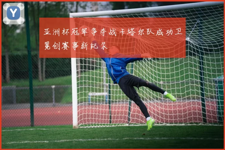 亚洲杯冠军争夺战卡塔尔队成功卫冕创赛事新纪录