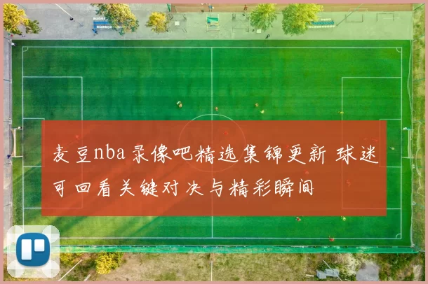 麦豆nba录像吧精选集锦更新 球迷可回看关键对决与精彩瞬间
