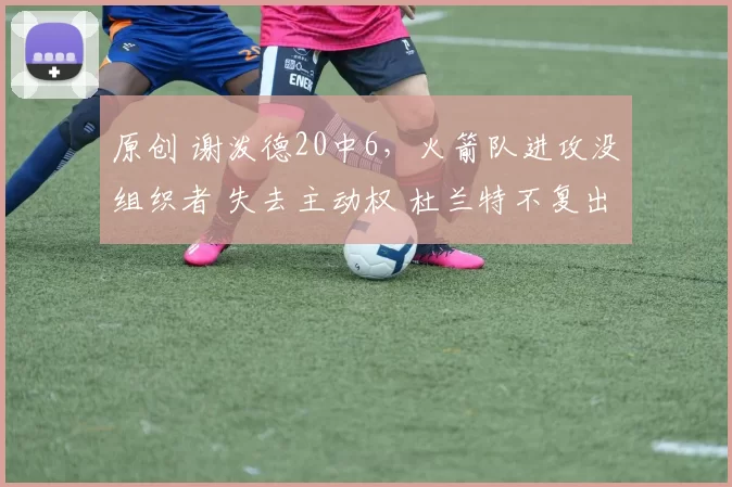 原创 谢泼德20中6，火箭队进攻没组织者 失去主动权 杜兰特不复出难过关