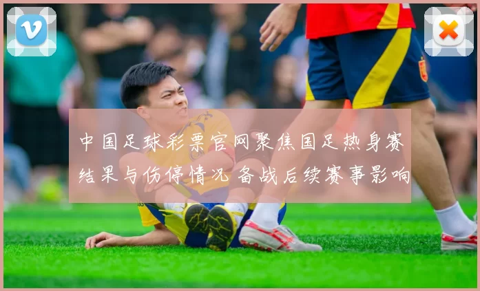 中国足球彩票官网聚焦国足热身赛结果与伤停情况 备战后续赛事影响几何
