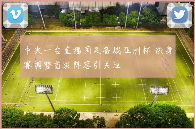 中央一台直播国足备战亚洲杯 热身赛调整首发阵容引关注