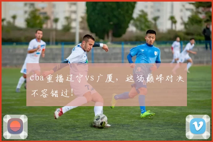 cba重播辽宁vs广厦，这场巅峰对决不容错过！