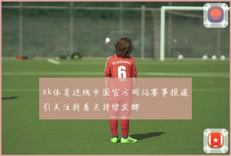 xk体育连线中国官方网站赛事报道引关注新看点持续发酵