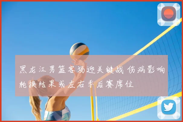 黑龙江男篮客场迎关键战 伤病影响轮换结果或左右季后赛席位