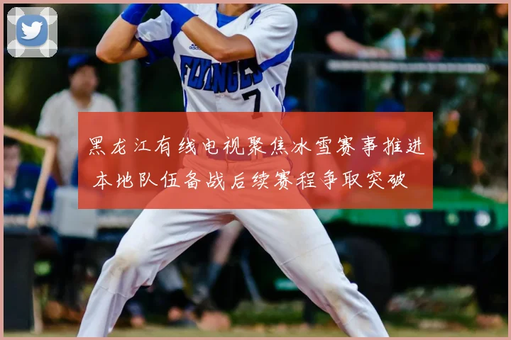 黑龙江有线电视聚焦冰雪赛事推进 本地队伍备战后续赛程争取突破