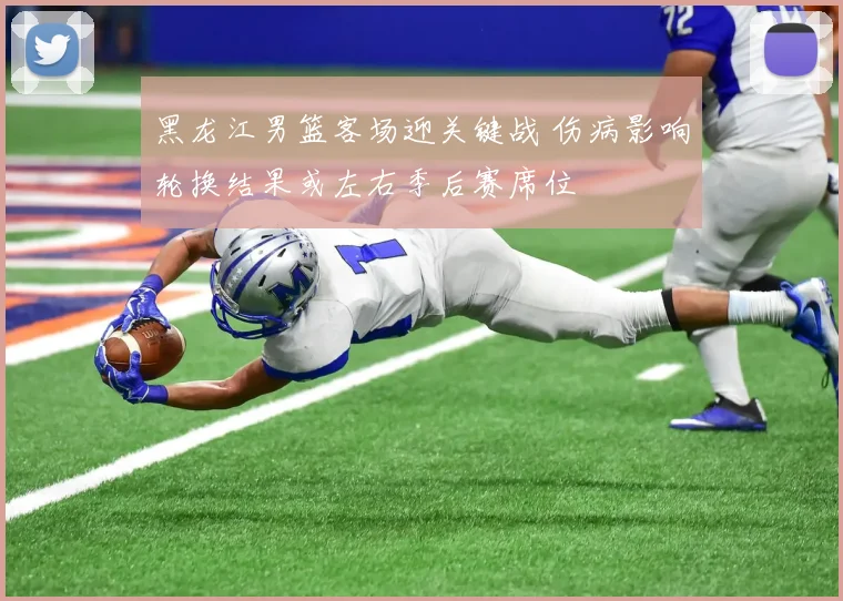 黑龙江男篮客场迎关键战 伤病影响轮换结果或左右季后赛席位