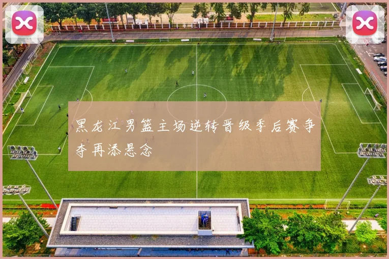 黑龙江男篮主场逆转晋级季后赛争夺再添悬念