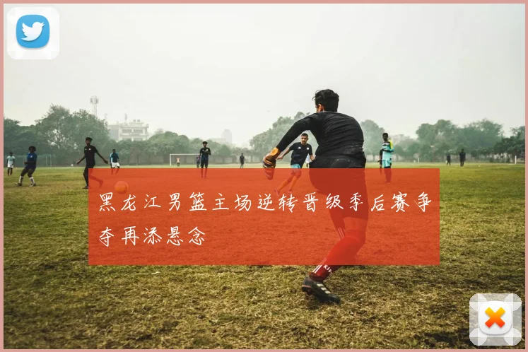 黑龙江男篮主场逆转晋级季后赛争夺再添悬念