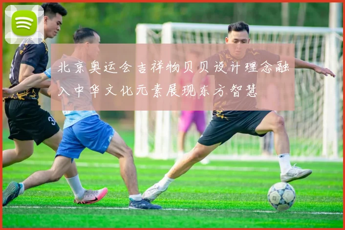 北京奥运会吉祥物贝贝设计理念融入中华文化元素展现东方智慧